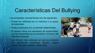 Características Del Bullying
Las principales características son las siguientes:
• Puede ser realizado por un individuo o un grupo
de atacantes.
• Suele practicarse por un período determinado.
• El agresor tiene una sensación de superioridad,
que es transmitida por la sumisión o el temor del
individuo acosado.
• Las formas más comunes en que se presenta
son agresiones, amenazas insultos, juegos
sucios, trampas, apodos, entre otros.
 