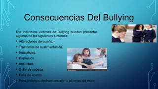Consecuencias Del Bullying
Los individuos víctimas de Bullying pueden presentar
algunos de los siguientes síntomas:
• Alteraciones del sueño.
• Trastornos de la alimentación.
• Irritabilidad.
• Depresión.
• Ansiedad.
• Dolor de cabeza.
• Falta de apetito.
• Pensamientos destructivos, como el deseo de morir.
 