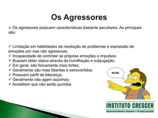  Os agressores possuem características bastante peculiares. As principais
são:
 Limitação em habilidades de resolução de problemas e expressão de
emoções por vias não agressivas;
 Incapacidade de controlar as próprias emoções e impulsos;
 Buscam obter status através da humilhação e subjugação;
 Em geral, são fisicamente mais fortes;
 Geralmente são mais falantes e extrovertidos;
 Possuem perfil de liderança;
 Geralmente não agem sozinhos;
 Acreditam que não serão punidos
 