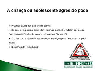  Procurar ajuda dos pais ou da escola;
 Se ocorrer agressão física, denunciar ao Conselho Tutelar, polícia ou
Secretaria de Direitos Humanos, através do Disque 100;
 Contar com a ajuda de seus colegas e amigos para denunciar ou pedir
ajuda;
 Buscar ajuda Psicológica;
 