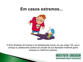 O ECA (Estatuto da Criança e do Adolescente) prevê, em seu artigo 122, que a
criança ou adolescente poderá ser privado de sua liberdade mediante grave
ameaça ou violência à pessoa.
 