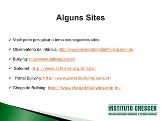  Você pode pesquisar o tema nos seguintes sites:
 Observatório da Infância: http://www.observatoriodainfancia.com.br/
 Bullying: http://www.bullying.pro.br/
 Safernet: http://www.safernet.org.br/site/
 Portal Bullying: http://www.portalbullying.com.pt/
 Chega de Bullying: http://www.chegadebullying.com.br/
 