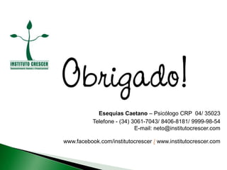 Esequias Caetano – Psicólogo CRP 04/ 35023
Telefone - (34) 3061-7043/ 8406-8181/ 9999-98-54
E-mail: neto@institutocrescer.com
www.facebook.com/institutocrescer / www.institutocrescer.com
 