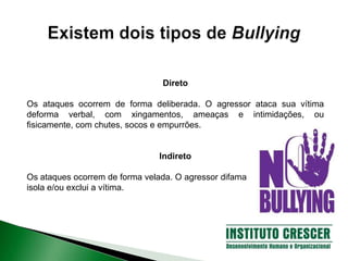 Direto
Os ataques ocorrem de forma deliberada. O agressor ataca sua vítima
deforma verbal, com xingamentos, ameaças e intimidações, ou
fisicamente, com chutes, socos e empurrões.
Indireto
Os ataques ocorrem de forma velada. O agressor difama
isola e/ou exclui a vítima.
 