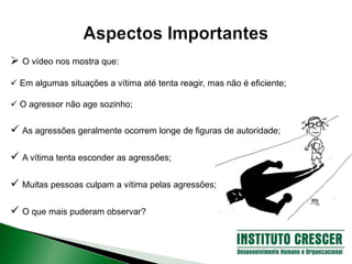  O vídeo nos mostra que:
 Em algumas situações a vítima até tenta reagir, mas não é eficiente;
 O agressor não age sozinho;
 As agressões geralmente ocorrem longe de figuras de autoridade;
 A vítima tenta esconder as agressões;
 Muitas pessoas culpam a vítima pelas agressões;
 O que mais puderam observar?
 