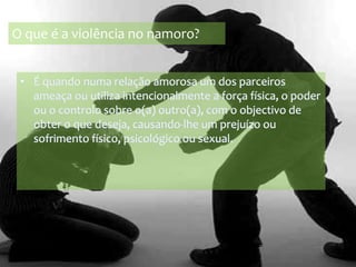 O que é a violência no namoro?É quando numa relação amorosa um dos parceiros ameaça ou utiliza intencionalmente a força física, o poder ou o controlo sobre o(a) outro(a), com o objectivo de obter o que deseja, causando-lhe um prejuízo ou sofrimento físico, psicológico ou sexual.