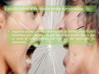Estudo sobre a violência entre namorados:Segundo um estudo da Universidade do Minho, onde foram inquiridos 4730 jovens,  25 por cento dos jovens dos 15 aos 25 anos já foram vítimas de violência do namorado ou namorada. 