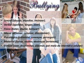 ...Sexual (abusar, assediar, insinuar).Verbal (apelidar, xingar, zoar).Físico (bater, chutar, beliscar).Moral (difamar, caluniar, discriminar).Psicológico (intimidar, ameaçar, perseguir).Material (furtar, roubar, destroçar pertences).Virtual (zoar, discriminar, difamar, por meio da internet e celular)