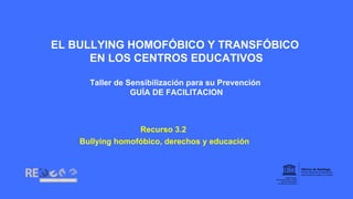 EL BULLYING HOMOFÓBICO Y TRANSFÓBICO
EN LOS CENTROS EDUCATIVOS
Taller de Sensibilización para su Prevención
GUÍA DE FACILITACION
Recurso 3.2
Bullying homofóbico, derechos y educación
 