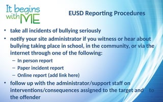 EUSD Reporting Procedures
• take all incidents of bullying seriously
• notify your site administrator if you witness or hear about
bullying taking place in school, in the community, or via the
internet through one of the following:
– In person report
– Paper incident report
– Online report (add link here)
• follow up with the administrator/support staff on
interventions/consequences assigned to the target and to
the offender
 