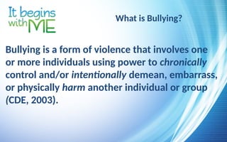What is Bullying?
Bullying is a form of violence that involves one
or more individuals using power to chronically
control and/or intentionally demean, embarrass,
or physically harm another individual or group
(CDE, 2003).
 