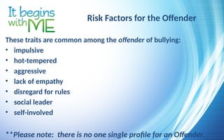 Risk Factors for the Offender
These traits are common among the offender of bullying:
• impulsive
• hot-tempered
• aggressive
• lack of empathy
• disregard for rules
• social leader
• self-involved
**Please note: there is no one single profile for an Offender.
 