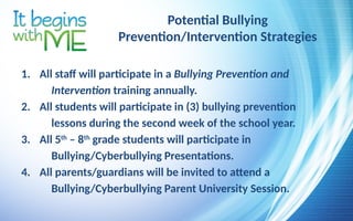Potential Bullying
Prevention/Intervention Strategies
1. All staff will participate in a Bullying Prevention and
Intervention training annually.
2. All students will participate in (3) bullying prevention
lessons during the second week of the school year.
3. All 5th
– 8th
grade students will participate in
Bullying/Cyberbullying Presentations.
4. All parents/guardians will be invited to attend a
Bullying/Cyberbullying Parent University Session.
 