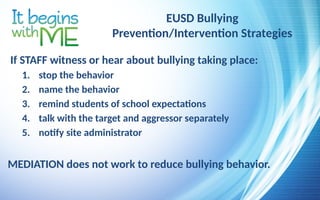 EUSD Bullying
Prevention/Intervention Strategies
If STAFF witness or hear about bullying taking place:
1. stop the behavior
2. name the behavior
3. remind students of school expectations
4. talk with the target and aggressor separately
5. notify site administrator
MEDIATION does not work to reduce bullying behavior.
 