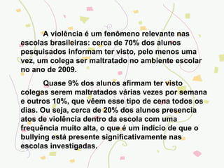 A violência é um fenômeno relevante nas escolas brasileiras: cerca de 70% dos alunos pesquisados informam ter visto, pelo menos uma vez, um colega ser maltratado no ambiente escolar no ano de 2009. Quase 9% dos alunos afirmam ter visto colegas serem maltratados várias vezes por semana e outros 10%, que vêem esse tipo de cena todos os dias. Ou seja, cerca de 20% dos alunos presencia atos de violência dentro da escola com uma frequência muito alta, o que é um indício de que o bullying está presente significativamente nas escolas investigadas. 