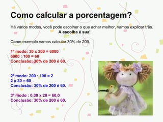 Como calcular a porcentagem? Há vários modos, você pode escolher o que achar melhor, vamos explicar três. A escolha é sua! Como exemplo vamos calcular 30% de 200. 1º modo: 30 x 200 = 6000 6000 : 100 = 60 Conclusão: 30% de 200 é 60. 2º modo: 200 : 100 = 2 2 x 30 = 60 Conclusão: 30% de 200 é 60. 3º modo : 0,30 x 20 = 60,0 Conclusão: 30% de 200 é 60. 