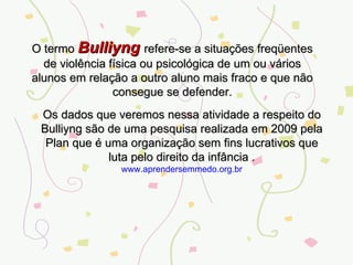 O termo  Bulliyng  refere-se a situações freqüentes de violência física ou psicológica de um ou vários alunos em relação a outro aluno mais fraco e que não consegue se defender. Os dados que veremos nessa atividade a respeito do Bulliyng são de uma pesquisa realizada em 2009 pela Plan que é uma organização sem fins lucrativos que luta pelo direito da infância . www.aprendersemmedo.org.br 