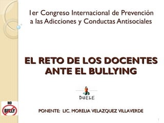 EL RETO DE LOS DOCENTES ANTE EL BULLYING 1er Congreso Internacional de Prevención a las Adicciones y Conductas Antisociales PONENTE:  LIC. MORELIA VELAZQUEZ VILLAVERDE 