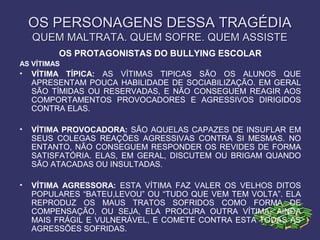 OS PERSONAGENS DESSA TRAGÉDIAOS PERSONAGENS DESSA TRAGÉDIA
QUEM MALTRATA. QUEM SOFRE. QUEM ASSISTEQUEM MALTRATA. QUEM SOFRE. QUEM ASSISTE
OS PROTAGONISTAS DO BULLYING ESCOLAR
AS VÍTIMAS
• VÍTIMA TÍPICA: AS VÍTIMAS TIPICAS SÃO OS ALUNOS QUE
APRESENTAM POUCA HABILIDADE DE SOCIABILIZAÇÃO. EM GERAL
SÃO TÍMIDAS OU RESERVADAS, E NÃO CONSEGUEM REAGIR AOS
COMPORTAMENTOS PROVOCADORES E AGRESSIVOS DIRIGIDOS
CONTRA ELAS.
• VÍTIMA PROVOCADORA: SÃO AQUELAS CAPAZES DE INSUFLAR EM
SEUS COLEGAS REAÇÕES AGRESSIVAS CONTRA SI MESMAS. NO
ENTANTO, NÃO CONSEGUEM RESPONDER OS REVIDES DE FORMA
SATISFATÓRIA. ELAS, EM GERAL, DISCUTEM OU BRIGAM QUANDO
SÃO ATACADAS OU INSULTADAS.
• VÍTIMA AGRESSORA: ESTA VÍTIMA FAZ VALER OS VELHOS DITOS
POPULARES “BATEU,LEVOU” OU “TUDO QUE VEM TEM VOLTA”. ELA
REPRODUZ OS MAUS TRATOS SOFRIDOS COMO FORMA DE
COMPENSAÇÃO, OU SEJA, ELA PROCURA OUTRA VÍTIMA, AINDA
MAIS FRÁGIL E VULNERÁVEL, E COMETE CONTRA ESTA TODAS AS
AGRESSÕES SOFRIDAS.
 