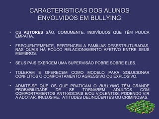 CARACTERISTICAS DOS ALUNOSCARACTERISTICAS DOS ALUNOS
ENVOLVIDOS EM BULLYINGENVOLVIDOS EM BULLYING
• OS AUTORES SÃO, COMUMENTE, INDIVÍDUOS QUE TÊM POUCA
EMPATIA.
• FREQUENTEMENTE, PERTENCEM A FAMÍLIAS DESESTRUTURADAS,
NAS QUAIS HÁ POUCO RELACIONAMENTO AFETIVO ENTRE SEUS
MEMBROS.
• SEUS PAIS EXERCEM UMA SUPERVISÃO POBRE SOBRE ELES.
• TOLERAM E OFERECEM COMO MODELO PARA SOLUCIONAR
CONFLITOS O COMPORTAMENTO AGRESSIVO OU EXPLOSIVO.
• ADMITE-SE QUE OS QUE PRATICAM O BULLYING TÊM GRANDE
PROBABILIDADE DE SE TORNAREM ADULTOS COM
COMPORTAMENTOS ANTI-SOCIAIS E/OU VIOLENTOS, PODENDO VIR
A ADOTAR, INCLUSIVE, ATITUDES DELINQÜENTES OU CRIMINOSAS.
 