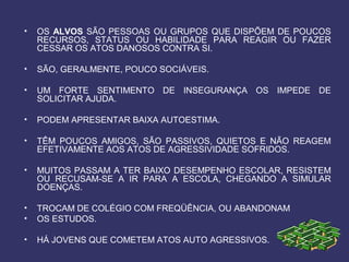• OS ALVOS SÃO PESSOAS OU GRUPOS QUE DISPÕEM DE POUCOS
RECURSOS, STATUS OU HABILIDADE PARA REAGIR OU FAZER
CESSAR OS ATOS DANOSOS CONTRA SI.
• SÃO, GERALMENTE, POUCO SOCIÁVEIS.
• UM FORTE SENTIMENTO DE INSEGURANÇA OS IMPEDE DE
SOLICITAR AJUDA.
• PODEM APRESENTAR BAIXA AUTOESTIMA.
• TÊM POUCOS AMIGOS, SÃO PASSIVOS, QUIETOS E NÃO REAGEM
EFETIVAMENTE AOS ATOS DE AGRESSIVIDADE SOFRIDOS.
• MUITOS PASSAM A TER BAIXO DESEMPENHO ESCOLAR, RESISTEM
OU RECUSAM-SE A IR PARA A ESCOLA, CHEGANDO A SIMULAR
DOENÇAS.
• TROCAM DE COLÉGIO COM FREQÜÊNCIA, OU ABANDONAM
• OS ESTUDOS.
• HÁ JOVENS QUE COMETEM ATOS AUTO AGRESSIVOS.
 