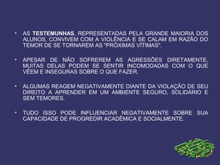 • AS TESTEMUNHAS, REPRESENTADAS PELA GRANDE MAIORIA DOS
ALUNOS, CONVIVEM COM A VIOLÊNCIA E SE CALAM EM RAZÃO DO
TEMOR DE SE TORNAREM AS "PRÓXIMAS VÍTIMAS".
• APESAR DE NÃO SOFREREM AS AGRESSÕES DIRETAMENTE,
MUITAS DELAS PODEM SE SENTIR INCOMODADAS COM O QUE
VÊEM E INSEGURAS SOBRE O QUE FAZER.
• ALGUMAS REAGEM NEGATIVAMENTE DIANTE DA VIOLAÇÃO DE SEU
DIREITO A APRENDER EM UM AMBIENTE SEGURO, SOLIDÁRIO E
SEM TEMORES.
• TUDO ISSO PODE INFLUENCIAR NEGATIVAMENTE SOBRE SUA
CAPACIDADE DE PROGREDIR ACADÊMICA E SOCIALMENTE.
 