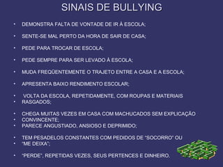 SINAIS DE BULLYINGSINAIS DE BULLYING
• DEMONSTRA FALTA DE VONTADE DE IR À ESCOLA;
• SENTE-SE MAL PERTO DA HORA DE SAIR DE CASA;
• PEDE PARA TROCAR DE ESCOLA;
• PEDE SEMPRE PARA SER LEVADO À ESCOLA;
• MUDA FREQÜENTEMENTE O TRAJETO ENTRE A CASA E A ESCOLA;
• APRESENTA BAIXO RENDIMENTO ESCOLAR;
• VOLTA DA ESCOLA, REPETIDAMENTE, COM ROUPAS E MATERIAIS
• RASGADOS;
• CHEGA MUITAS VEZES EM CASA COM MACHUCADOS SEM EXPLICAÇÃO
• CONVINCENTE;
• PARECE ANGUSTIADO, ANSIOSO E DEPRIMIDO;
• TEM PESADELOS CONSTANTES COM PEDIDOS DE “SOCORRO” OU
• “ME DEIXA”;
• “PERDE”, REPETIDAS VEZES, SEUS PERTENCES E DINHEIRO.
 