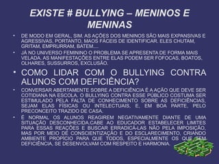 EXISTE # BULLYING – MENINOS E
MENINAS
• DE MODO EM GERAL, SIM. AS AÇÕES DOS MENINOS SÃO MAIS EXPANSIVAS E
AGRESSIVAS, PORTANTO, MAOS FÁCEIS DE IDENTIFICAR. ELES CHUTAM,
GRITAM, EMPRURRAM, BATEM....
• JÁ NO UNIVERSO FEMININO O PROBLEMA SE APRESENTA DE FORMA MAIS
VELADA. AS MANIFESTAÇÕES ENTRE ELAS PODEM SER FOFOCAS, BOATOS,
OLHARES, SUSSURROS, EXCLUSÃO.
• COMO LIDAR COM O BULLYING CONTRA
ALUNOS COM DEFICIÊNCIA?
• CONVERSAR ABERTAMENTE SOBRE A DEFICIÊNCIA É A AÇÃO QUE DEVE SER
COTIDIANA NA ESCOLA. O BULLYING CONTRA ESSE PÚBLICO COSTUMA SER
ESTIMULADO PELA FALTA DE CONHECIMENTO SOBRE AS DEFICIÊNCIAS,
SEJAM ELAS FÍSICAS OU INTELECTUAIS, E, EM BOA PARTE, PELO
PRECONCEITO TRAZIDO DE CASA.
• É NORMAL OS ALUNOS REAGIREM NEGATIVAMENTE DIANTE DE UMA
SITUAÇÃO DESCONHECIDA.CABE AO EDUCADOR ESTABELECER LIMITES
PARA ESSAS REAÇÕES E BUSCAR ERRADICÁ-LAS NÃO PELA IMPOSIÇÃO,
MAS POR MEIO DE CONSCIENTIZAÇÃO E DO ESCLARECIMENTO, CRIANDO
AMBIENTE PROPÍCIO PARA QUE TODOS, ESPECIALMENTE OS QUE TEM
DEFICIÊNCIA, SE DESENVOLVAM COM RESPEITO E HARMONIA.
 
