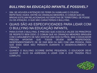 BULLYING NA EDUCAÇÃO INFANTIL.É POSSIVEL?
• SIM, SE HOUVER A INTENÇÃO DE FERIR OU HUMILHAR O COLEGA
REPETIDAS VEZES. ENTRE AS CRIANÇAS MENORES, É COMUM QUE AS
BRIGAS ESTEJAM RELACIONADAS ÁS DISPUTAS DE TERRITÓRIO, DE POSSE
OU DE ATENÇÃO, O QUE NÃO CARACTERIZA O BULLYING.
• QUAIS SÃO AS ESPECIFICIDADES PARA LIDAR COM
O BULLYING NA EDUCAÇÃO INFANTIL
• PARA EVITAR O BULLYING, É PRECISO QUE A ESCOLA VALIDE OS PRINCÍPIOS
DE RESPEITO BEM CEDO. É COMUM QUE AS CRIANÇAS MENORES BRIGUEM
COM O ARGUMENTO DE NÃO GOSTAR UNS DOS OUTROS, MAS O EDUICADOR
PRECISA APONTAR QUE TODOS DEVEM SER RESPEITADOS,
INDEPENDENTEMENTE DE SE DAR BEM OU NÃO COM UMA PESSOA, PARA
QUE ESSA IDEIA NÃO PERSISTA DURANTE O DESENVOLVIMENTO DA
CRIANÇA.
• QUANDO O BULLYING OCORRE ENTRE PEQUENOS, O EDUCADOR DEVE
AJUDAR O ALVO DA AGRESSÃO A LIDAR COM A DOR TRAZIDA PELO
CONFLITO.
 
