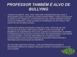PROFESSOR TAMBÉM É ALVO DE
BULLYING
• CONCEITUALMENTE, NÃO, POIS, PARA SER CONSIDERADA BULLYING, É
NECESSÁRIO QUE A VIOLÊNCIA OCORRA ENTRE PARES, COMO COLEGAS DE
CLASSE OU DE TRABALHO. O PROFESSOR PODE, ENTÃO SOFRER OUTROS
TIPOS DE AGRESSÃO, COMO INJÚRIA OU DIFAMAÇÃO OU ATÉ FÍSICA, POR
PARTE DE UM OU MAIS ALUNOS.
• MESMO NÃO SENDO ENTENDIDA COMO BULLYING, TRATA-SE DE UMA
SITUAÇÃO QUE EXIGE A REFLEXÃO SOBRE O CONVIVIO ENTRE OS
MEMBROS DA COMUNIDADE ESCOLAR. QUANDO AS AGRESSÕES OCORREM,
O PROBLEMA ESTÁ NA ESCOLA EM UM TODO. EM UMA REUNIÃO COM TODOS
OS EDUCADORES, PODE-SE DESCOBRIR SE A VIOLÊNCIA ESTÁ
ACONTECENDO COM OUTRAS PESSOAS DA EQUIPE PARA INTERVIR E
RESTABELECER AS NOÇÕES DE RESPEITO.
• SE FOR UMA QUESTÃO PONTUAL, COM UM PROFESSOR APENAS, É
NECESSÁRIO REFLETIR SOBRE A RELAÇÃO ENTRE O DOCENTE E O ALUNO
OU A CLASSE.
 