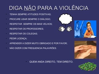 DIGADIGA NÃONÃO PARA A VIOLÊNCIAPARA A VIOLÊNCIA
• TENHA SEMPRE ATITUDES POSITIVAS;
• PROCURE USAR SEMPRE O DIÁLOGO;
• RESPEITAR SEMPRE OS MAIS VELHOS;
• RESPEITAR OS PROFESSORES;
• RESPEITAR OS COLEGAS;
• PEDIR LICENÇA;
• APRENDER A DIZER MUITO OBRIGADO E POR FAVOR;
• NÃO DIZER COM FREQUENCIA PALAVRÕES.
• QUEM ANDA DIREITO, TEM DIREITO.
 