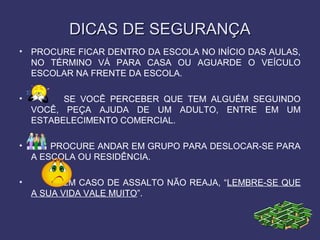 DICAS DE SEGURANÇADICAS DE SEGURANÇA
• PROCURE FICAR DENTRO DA ESCOLA NO INÍCIO DAS AULAS,
NO TÉRMINO VÁ PARA CASA OU AGUARDE O VEÍCULO
ESCOLAR NA FRENTE DA ESCOLA.
• SE VOCÊ PERCEBER QUE TEM ALGUÉM SEGUINDO
VOCÊ, PEÇA AJUDA DE UM ADULTO, ENTRE EM UM
ESTABELECIMENTO COMERCIAL.
• PROCURE ANDAR EM GRUPO PARA DESLOCAR-SE PARA
A ESCOLA OU RESIDÊNCIA.
• EM CASO DE ASSALTO NÃO REAJA, “LEMBRE-SE QUE
A SUA VIDA VALE MUITO”.
 
