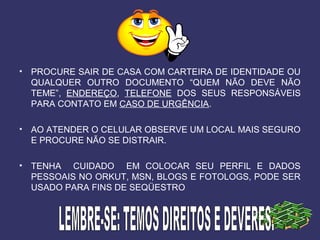 • PROCURE SAIR DE CASA COM CARTEIRA DE IDENTIDADE OU
QUALQUER OUTRO DOCUMENTO “QUEM NÃO DEVE NÃO
TEME”, ENDEREÇO, TELEFONE DOS SEUS RESPONSÁVEIS
PARA CONTATO EM CASO DE URGÊNCIA.
• AO ATENDER O CELULAR OBSERVE UM LOCAL MAIS SEGURO
E PROCURE NÃO SE DISTRAIR.
• TENHA CUIDADO EM COLOCAR SEU PERFIL E DADOS
PESSOAIS NO ORKUT, MSN, BLOGS E FOTOLOGS, PODE SER
USADO PARA FINS DE SEQÜESTRO
 
