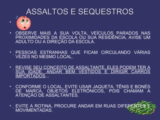 ASSALTOS E SEQUESTROSASSALTOS E SEQUESTROS
• 
• OBSERVE MAIS A SUA VOLTA, VEÍCULOS PARADOS NAS
PROXIMIDADES DA ESCOLA OU SUA RESIDÊNCIA, AVISE UM
ADULTO OU A DIREÇÃO DA ESCOLA.
• PESSOAS ESTRANHAS QUE FICAM CIRCULANDO VÁRIAS
VEZES NO MESMO LOCAL.
• REVISE SEU CONCEITO DE ASSALTANTE, ELES PODEM TER A
SUA IDADE, ANDAR BEM VESTIDOS E DIRIGIR CARROS
IMPORTADOS...
• CONFORME O LOCAL, EVITE USAR JAQUETA, TÊNIS E BONÉS
DE MARCA, OBJETOS ELETRÔNICOS, POIS CHAMAM A
ATENÇÃO DE ASSALTANTES.
• EVITE A ROTINA, PROCURE ANDAR EM RUAS DIFERENTES E
MOVIMENTADAS.
 