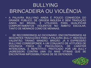 BULLYINGBULLYING
BRINCADEIRA OU VIOLÊNCIABRINCADEIRA OU VIOLÊNCIA
• A PALAVRA BULLYING AINDA É POUCO CONHECIDA DOA PALAVRA BULLYING AINDA É POUCO CONHECIDA DO
GRANDE PÚBLICO, DE ORIGEM INGLESA E SEM TRADUÇÃOGRANDE PÚBLICO, DE ORIGEM INGLESA E SEM TRADUÇÃO
AINDA NO BRASIL, É UTILIZADA PARA QUALIFICARAINDA NO BRASIL, É UTILIZADA PARA QUALIFICAR
COMPORTAMENTOS VIOLENTOS NO ÂMBITO ESCOLAR,COMPORTAMENTOS VIOLENTOS NO ÂMBITO ESCOLAR,
TANTO DE MENINOS COMO DE MENINAS.TANTO DE MENINOS COMO DE MENINAS.
• SE RECORRERMOS AO DICIONÁRIO, ENCONTRAREMOS ASSE RECORRERMOS AO DICIONÁRIO, ENCONTRAREMOS AS
SEGUINTES TRADUÇÕES PARA A PALAVRASEGUINTES TRADUÇÕES PARA A PALAVRA BULLYBULLY: INDIVÍDUO: INDIVÍDUO
VALENTÃO, TIRANO, MANDÃO, BRIGÃO. JÁ A EXPRESSÃOVALENTÃO, TIRANO, MANDÃO, BRIGÃO. JÁ A EXPRESSÃO
BULLYINGBULLYING CORRESPONDE A UM CONJUNTO DE ATITUDES DECORRESPONDE A UM CONJUNTO DE ATITUDES DE
VIOLÊNCIA FÍSICA OU PSICOLÓGICA, DE CARÁTERVIOLÊNCIA FÍSICA OU PSICOLÓGICA, DE CARÁTER
INTENCIONAL E REPETITIVO, PRATICADO POR UMINTENCIONAL E REPETITIVO, PRATICADO POR UM BULLYBULLY
(AGRESSOR) CONTRA UMA OU MAIS VÍTIMAS QUE SE(AGRESSOR) CONTRA UMA OU MAIS VÍTIMAS QUE SE
ENCONTRAM IMPOSSIBILITADAS DE SE DEFENDER.ENCONTRAM IMPOSSIBILITADAS DE SE DEFENDER.
 
