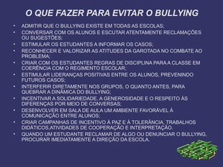 O QUE FAZER PARA EVITAR O BULLYING
• ADMITIR QUE O BULLYING EXISTE EM TODAS AS ESCOLAS;
• CONVERSAR COM OS ALUNOS E ESCUTAR ATENTAMENTE RECLAMAÇÕES
OU SUGESTÕES;
• ESTIMULAR OS ESTUDANTES A INFORMAR OS CASOS;
• RECONHECER E VALORIZAR AS ATITUDES DA GAROTADA NO COMBATE AO
PROBLEMA;
• CRIAR COM OS ESTUDANTES REGRAS DE DISCIPLINA PARA A CLASSE EM
COERÊNCIA COM O REGIMENTO ESCOLAR;
• ESTIMULAR LIDERANÇAS POSITIVAS ENTRE OS ALUNOS, PREVENINDO
FUTUROS CASOS;
• INTERFERIR DIRETAMENTE NOS GRUPOS, O QUANTO ANTES, PARA
QUEBRAR A DINÂMICA DO BULLYING;
• INCENTIVAR A SOLIDARIEDADE, A GENEROSIDADE E O RESPEITO ÀS
DIFERENÇAS POR MEIO DE CONVERSAS;
• DESENVOLVER EM SALA DE AULA UM AMBIENTE FAVORÁVEL À
COMUNICAÇÃO ENTRE ALUNOS;
• CRIAR CAMPANHAS DE INCENTIVO À PAZ E À TOLERÂNCIA, TRABALHOS
DIDÁTICOS,ATIVIDADES DE COOPERAÇÃO E INTERPRETAÇÃO.
• QUANDO UM ESTUDANTE RECLAMAR DE ALGO OU DENUNCIAR O BULLYING,
PROCURAR IMEDIATAMENTE A DIREÇÃO DA ESCOLA.
 