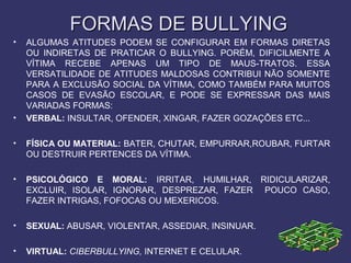 FORMAS DE BULLYINGFORMAS DE BULLYING
• ALGUMAS ATITUDES PODEM SE CONFIGURAR EM FORMAS DIRETAS
OU INDIRETAS DE PRATICAR O BULLYING. PORÉM, DIFICILMENTE A
VÍTIMA RECEBE APENAS UM TIPO DE MAUS-TRATOS. ESSA
VERSATILIDADE DE ATITUDES MALDOSAS CONTRIBUI NÃO SOMENTE
PARA A EXCLUSÃO SOCIAL DA VÍTIMA, COMO TAMBÉM PARA MUITOS
CASOS DE EVASÃO ESCOLAR, E PODE SE EXPRESSAR DAS MAIS
VARIADAS FORMAS:
• VERBAL: INSULTAR, OFENDER, XINGAR, FAZER GOZAÇÕES ETC...
• FÍSICA OU MATERIAL: BATER, CHUTAR, EMPURRAR,ROUBAR, FURTAR
OU DESTRUIR PERTENCES DA VÍTIMA.
• PSICOLÓGICO E MORAL: IRRITAR, HUMILHAR, RIDICULARIZAR,
EXCLUIR, ISOLAR, IGNORAR, DESPREZAR, FAZER POUCO CASO,
FAZER INTRIGAS, FOFOCAS OU MEXERICOS.
• SEXUAL: ABUSAR, VIOLENTAR, ASSEDIAR, INSINUAR.
• VIRTUAL: CIBERBULLYING, INTERNET E CELULAR.
 