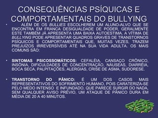 CONSEQUÊNCIAS PSÍQUICAS ECONSEQUÊNCIAS PSÍQUICAS E
COMPORTAMENTAIS DO BULLYINGCOMPORTAMENTAIS DO BULLYING
• ALÉM DE OS BULLIES ESCOLHEREM UM ALUNO-ALVO QUE SE
ENCONTRA EM FRANCA DESIGUALDADE DE PODER, GERALMENTE
ESTE TAMBÉM JÁ APRESENTA UMA BAIXA AUTOESTIMA. A VÍTIMA DE
BULLYING PODE APRESENTAR QUADROS GRAVES DE TRANSTORNOS
PSÍQUICOS E COMPORTAMENTAIS QUE, MUITAS VEZES, TRAZEM
PREJUÍZOS IRREVERSÍVEIS ATÉ NA SUA VIDA ADULTA. OS MAIS
COMUNS SÃO:
• SINTOMAS PSICOSSOMÁTICOS: CEFALÉIA, CANSAÇO CRÔNICO,
INSÔNIA, DIFICULDADES DE CONCENTRAÇÃO, NÁUSEAS, DIARRÉIA,
BOCA SECA, PALPITAÇÕES, ALERGIAS, CRISE DE ASMA, SUDORESE.
• TRANSTORNO DO PÂNICO: É UM DOS CASOS MAIS
REPRESENTATIVOS DO SOFRIMENTO HUMANO, POIS CARATERIZA-SE
PELO MEDO INTENSO E INFUNDADO, QUE PARECE SURGIR DO NADA,
SEM QUALQUER AVISO PRÉVIO, UM ATAQUE DE PÂNICO DURA EM
MÉDIA DE 20 A 40 MINUTOS.
 