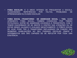 • FOBIA ESCOLAR: É O MEDO INTENSO DE FREQUENTAR A ESCOLA,
OCASIONANDO REPETÊNCIAS POR FALTAS, PROBLEMAS DE
APRENDIZAGEM OU EVASÃO ESCOLAR.
• FOBIA SOCIAL (TRANSTORNO DE ANSIEDADE SOCIAL – TAS): QUEM
APRESENTA FOBIA SOCIAL, TAMBÉM CONHECIDA POR TIMIDEZ
PATOLÓGICA, SOFRE DE ANSIEDADE EXCESSIVA E PERSISTENTE, COM O
TEMOR EXACERBADO DE SE SENTIR O CENTRO DAS ATENÇÕES OU DE
ESTAR SENDO JULGADO E AVALIADO NEGATIVAMENTE. O FÓBICO SOCIAL
DE HOJE PODE TER O TRANSTORNO DEFLAGRADO EM FUNÇÃO DAS
INÚMERAS HUMILHAÇÕES NO SEU PASSADO ESCOLAR; DANOS E
SOFRIMENTOS QUE SÃO CAPAZES DE SE REFLETIR POR TODA UMA
EXISTÊNCIA.
 