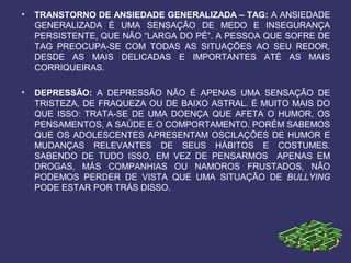 • TRANSTORNO DE ANSIEDADE GENERALIZADA – TAG: A ANSIEDADE
GENERALIZADA É UMA SENSAÇÃO DE MEDO E INSEGURANÇA
PERSISTENTE, QUE NÃO “LARGA DO PÉ”. A PESSOA QUE SOFRE DE
TAG PREOCUPA-SE COM TODAS AS SITUAÇÕES AO SEU REDOR,
DESDE AS MAIS DELICADAS E IMPORTANTES ATÉ AS MAIS
CORRIQUEIRAS.
• DEPRESSÃO: A DEPRESSÃO NÃO É APENAS UMA SENSAÇÃO DE
TRISTEZA, DE FRAQUEZA OU DE BAIXO ASTRAL. É MUITO MAIS DO
QUE ISSO: TRATA-SE DE UMA DOENÇA QUE AFETA O HUMOR, OS
PENSAMENTOS, A SAÚDE E O COMPORTAMENTO. PORÉM SABEMOS
QUE OS ADOLESCENTES APRESENTAM OSCILAÇÕES DE HUMOR E
MUDANÇAS RELEVANTES DE SEUS HÁBITOS E COSTUMES.
SABENDO DE TUDO ISSO, EM VEZ DE PENSARMOS APENAS EM
DROGAS, MÁS COMPANHIAS OU NAMOROS FRUSTADOS, NÃO
PODEMOS PERDER DE VISTA QUE UMA SITUAÇÃO DE BULLYING
PODE ESTAR POR TRÁS DISSO.
 