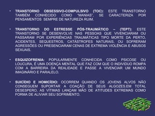 • TRANSTORNO OBSESSIVO-COMPULSIVO (TOC): ESTE TRANSTORNO
TAMBÉM CONHECIDO COMO “MANIAS”, SE CARACTERIZA POR
PENSAMENTOS SEMPRE DE NATUREZA RUIM.
• TRANSTORNO DO ESTRESSE PÓS-TRAUMÁTICO – (TEPT): ESTE
TRANSTORNO SE DESENVOLVE NAS PESSOAS QUE VIVENCIARAM OU
PASSARAM POR EXPERIÊNCIAS TRAUMÁTICAS TIPO MORTE DA PERTO,
ACIDENTES, SEQUESTROS, CATÁSTROFES NATURAIS, OU SOFRERAM
AGRESSÕES OU PRESENCIARAM CENAS DE EXTREMA VIOLÊNCIA E ABUSOS
SEXUAIS.
• ESQUIZOFRENIA: POPULARMENTE CONHECIDA COMO PSICOSE OU
LOUCURA, É UMA DOENÇA MENTAL QUE FAZ COM QUE O INDIVIDUO ROMPA
COM A BARREIRA DA REALIDADE E PASSE A VIVENCIAR UM MUNDO
IMAGINÁRIO E PARALELO.
• SUICÍDIO E HOMICÍDIO: OCORREM QUANDO OS JOVENS ALVOS NÃO
CONSEGUEM SUPORTAR A COAÇÃO DE SEUS ALGOZES.EM TOTAL
DESESPERO, AS VÍTIMAS LANÇAM MÃO DE ATITUDES EXTREMAS COMO
FORMA DE ALIVIAR SEU SOFRIMENTO.
 