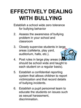 EFFECTIVELY DEALING WITH BULLYING Establish a school wide zero tolerance for bullying behavior Assess the awareness of bullying problem in your school and classroom Closely supervise students in large areas (cafeteria, play yard, auditorium, halls, etc.). Post rules in large play areas (rules should be school wide and taught to each student on a regular basis). Establish a confidential reporting system that allows children to report victimization and that record details of bullying incidents. Establish a pupil personnel team to educate the students on issues such as sexual harassment, discrimination. 