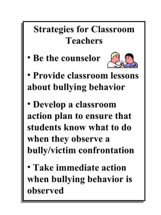 Strategies for Classroom Teachers Be the counselor Provide classroom lessons about bullying behavior Develop a classroom action plan to ensure that students know what to do when they observe a bully/victim confrontation Take immediate action when bullying behavior is observed 