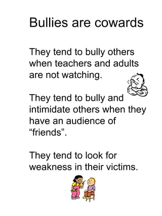 Bullies are cowards They tend to bully others when teachers and adults are not watching. They tend to bully and intimidate others when they have an audience of “friends”. They tend to look for weakness in their victims. 