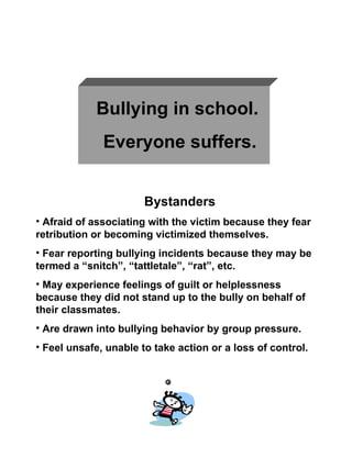 Bullying in school.  Everyone suffers. Bystanders Afraid of associating with the victim because they fear retribution or becoming victimized themselves. Fear reporting bullying incidents because they may be termed a “snitch”, “tattletale”, “rat”, etc.  May experience feelings of guilt or helplessness because they did not stand up to the bully on behalf of their classmates. Are drawn into bullying behavior by group pressure. Feel unsafe, unable to take action or a loss of control. 