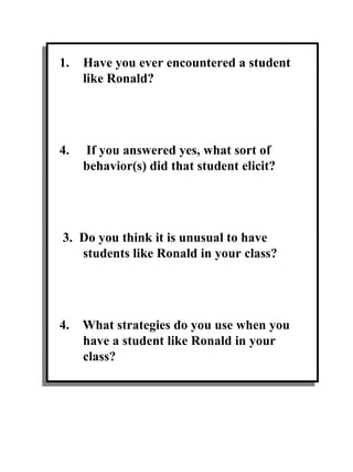 Have you ever encountered a student like Ronald? If you answered yes, what sort of behavior(s) did that student elicit? 3.  Do you think it is unusual to have students like Ronald in your class? 4.  What strategies do you use when you have a student like Ronald in your class? 