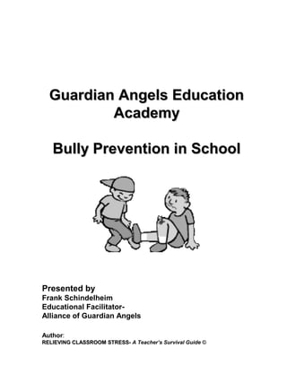 Guardian Angels Education
          Academy

   Bully Prevention in School




Presented by
Frank Schindelheim
Educational Facilitator-
Alliance of Guardian Angels

Author:
RELIEVING CLASSROOM STRESS- A Teacher’s Survival Guide ©
 