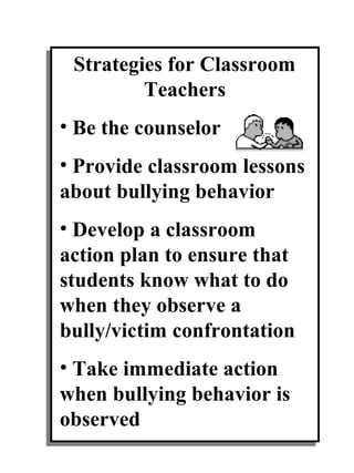 Strategies for Classroom
         Teachers
• Be the counselor
• Provide classroom lessons
about bullying behavior
• Develop a classroom
action plan to ensure that
students know what to do
when they observe a
bully/victim confrontation
• Take immediate action
when bullying behavior is
observed
 