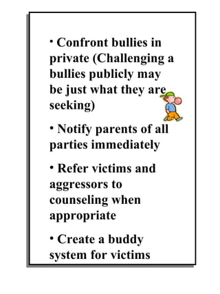 • Confront bullies in
private (Challenging a
bullies publicly may
be just what they are
seeking)
• Notify parents of all
parties immediately
• Refer victims and
aggressors to
counseling when
appropriate
• Create a buddy
system for victims
 