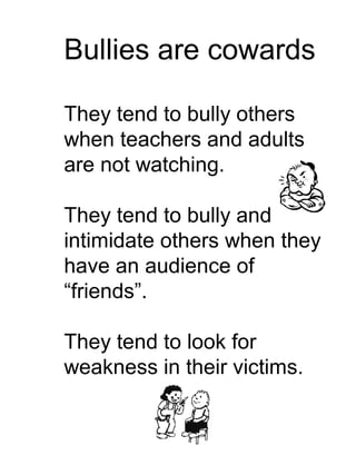 Bullies are cowards

They tend to bully others
when teachers and adults
are not watching.

They tend to bully and
intimidate others when they
have an audience of
“friends”.

They tend to look for
weakness in their victims.
 